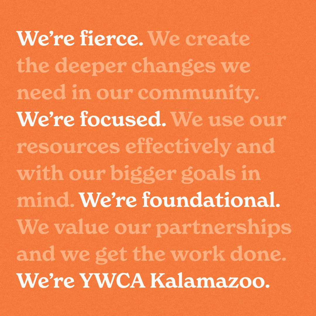 Orange background with text on top that says the YWCA values. "We're fierce. We create the deeper changes we need in our community. We're focused. We use our resources effectively and with our bigger goals in mind. We're foundational. We value our partnerships and we get the work done. We're YWCA Kalamazoo."